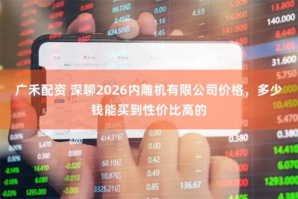 广禾配资 深聊2026内雕机有限公司价格，多少钱能买到性价比高的